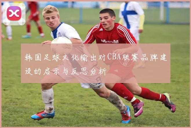 韩国足球文化输出对CBA联赛品牌建设的启示与反思分析