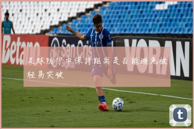 足球防守中保持距离是否能避免被轻易突破